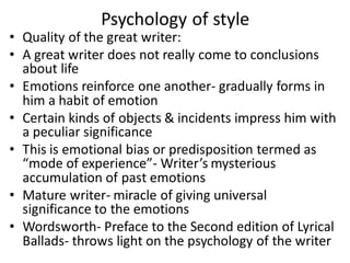 Psychology of style
• Quality of the great writer:
• A great writer does not really come to conclusions
about life
• Emotions reinforce one another- gradually forms in
him a habit of emotion
• Certain kinds of objects & incidents impress him with
a peculiar significance
• This is emotional bias or predisposition termed as
“mode of experience”- Writer’s mysterious
accumulation of past emotions
• Mature writer- miracle of giving universal
significance to the emotions
• Wordsworth- Preface to the Second edition of Lyrical
Ballads- throws light on the psychology of the writer
 