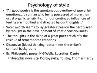 Psychology of style
• “All good poetry is the spontaneous overflow of powerful
emotions… by a man who being possessed of more than
usual organic sensibility… for our continued influences of
feeling are modified and directed by our thoughts…”
• Wordsworth seems to lay greater stress on the part played
by thought in the development of Poetic consciousness
• The thoughts in the mind of a great poet are chiefly the
residue of rememberedemotions
• Discursive (ideas) thinking- determines the writer’s
spiritual background
• Ex. Philosophic poets- H.G.Wells, Lucretius, Dante
Philosophic novelists- Dostoyevsky, Tolstoy, Thomas Hardy
 