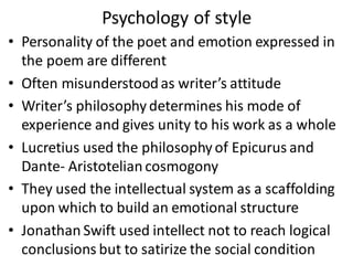 Psychology of style
• Personality of the poet and emotion expressed in
the poem are different
• Often misunderstoodas writer’s attitude
• Writer’s philosophy determines his mode of
experience and gives unity to his work as a whole
• Lucretius used the philosophy of Epicurus and
Dante- Aristoteliancosmogony
• They used the intellectual system as a scaffolding
upon which to build an emotional structure
• Jonathan Swift used intellect not to reach logical
conclusions but to satirize the social condition
 