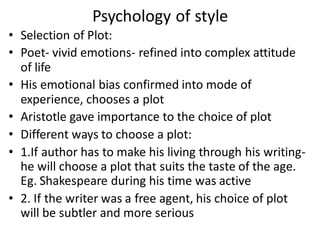 Psychology of style
• Selection of Plot:
• Poet- vivid emotions- refined into complex attitude
of life
• His emotional bias confirmed into mode of
experience, chooses a plot
• Aristotle gave importance to the choice of plot
• Different ways to choose a plot:
• 1.If author has to make his living through his writing-
he will choose a plot that suits the taste of the age.
Eg. Shakespeare during his time was active
• 2. If the writer was a free agent, his choice of plot
will be subtler and more serious
 