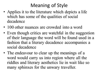 Meaning of Style
• Applies it to the literature which depicts a life
which has some of the qualities of social
decadence
• 100 other nuances are crowded into a word
• Even though critics are watchful in the suggestion
of their language the word will be found used in a
fashion that a literary decadence accompanies a
social decadence
• The endeavour to clear up the meanings of a
word would carry us into region where all the
riddles and literary aesthetics lie in wait like so
many sphinxes for the unwary traveller.
 