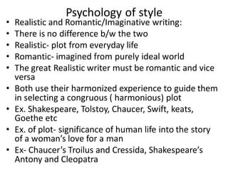 Psychology of style
• Realistic and Romantic/Imaginative writing:
• There is no difference b/w the two
• Realistic- plot from everyday life
• Romantic- imagined from purely ideal world
• The great Realistic writer must be romantic and vice
versa
• Both use their harmonized experience to guide them
in selecting a congruous ( harmonious) plot
• Ex. Shakespeare, Tolstoy, Chaucer, Swift, keats,
Goethe etc
• Ex. of plot- significance of human life into the story
of a woman’s love for a man
• Ex- Chaucer’s Troilus and Cressida, Shakespeare’s
Antony and Cleopatra
 