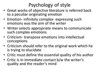 Psychology of style
• Great works of objective literature is referred back
to a peculiar originating emotion
• Emotion- infinitely complex- expressing such
emotions was the aim of the writer
• Writer selects appropriate means to communicate
such complex emotions
• Criticism- transpose emotions into intellectual
conceptions
• Criticism should refer to the original work which he
is trying to elucidate
• Critic must define the essential quality of his author
• Critic is in immediate contact b/w the writer’s
quality and the reader’s mind
 