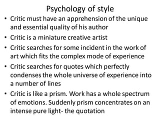 Psychology of style
• Critic must have an apprehensionof the unique
and essential quality of his author
• Critic is a miniature creative artist
• Critic searches for some incident in the work of
art which fits the complex mode of experience
• Critic searches for quotes which perfectly
condenses the whole universe of experience into
a number of lines
• Critic is like a prism. Work has a whole spectrum
of emotions. Suddenly prism concentrateson an
intense pure light- the quotation
 