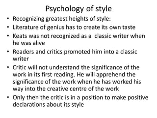 Psychology of style
• Recognizing greatest heights of style:
• Literature of genius has to create its own taste
• Keats was not recognized as a classic writer when
he was alive
• Readers and critics promoted him into a classic
writer
• Critic will not understand the significance of the
work in its first reading. He will apprehend the
significance of the work when he has worked his
way into the creative centre of the work
• Only then the critic is in a position to make positive
declarations about its style
 