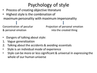 Psychology of style
• Process of creating objective literature
• Highest style is the combination of
maximum personality with maximum impersonality
Concentration of peculiar Projection of personal emotion
& personal emotion into the created thing
• Dangers of talking about style:
1. Vague generalization
2. Talking about the accidents & avoiding essentials
• Style is an individual mode of experience
• Style can be more or less significant & universal in expressing the
whole of our human universe
 