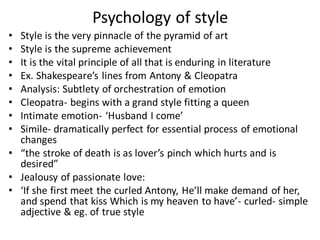 Psychology of style
• Style is the very pinnacle of the pyramid of art
• Style is the supreme achievement
• It is the vital principle of all that is enduring in literature
• Ex. Shakespeare’s lines from Antony & Cleopatra
• Analysis: Subtlety of orchestration of emotion
• Cleopatra- begins with a grand style fitting a queen
• Intimate emotion- ‘Husband I come’
• Simile- dramatically perfect for essential process of emotional
changes
• “the stroke of death is as lover’s pinch which hurts and is
desired”
• Jealousy of passionate love:
• ‘If she first meet the curled Antony, He’ll make demand of her,
and spend that kiss Which is my heaven to have’- curled- simple
adjective & eg. of true style
 
