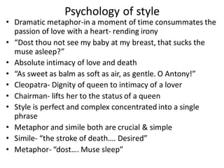Psychology of style
• Dramatic metaphor-in a moment of time consummates the
passion of love with a heart- rending irony
• “Dost thou not see my baby at my breast, that sucks the
muse asleep?”
• Absolute intimacy of love and death
• “As sweet as balm as soft as air, as gentle. O Antony!”
• Cleopatra- Dignity of queen to intimacy of a lover
• Chairman- lifts her to the status of a queen
• Style is perfect and complex concentrated into a single
phrase
• Metaphor and simile both are crucial & simple
• Simile- “the stroke of death…. Desired”
• Metaphor- “dost…. Muse sleep”
 