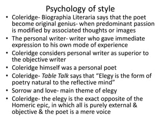 • Coleridge- Biographia Literaria says that the poet
become original genius- when predominant passion
is modified by associated thoughts or images
• The personal writer- writer who gave immediate
expression to his own mode of experience
• Coleridge considers personal writer as superior to
the objective writer
• Coleridge himself was a personal poet
• Coleridge- Table Talk says that “Elegy is the form of
poetry natural to the reflective mind”
• Sorrow and love- main theme of elegy
• Coleridge- the elegy is the exact opposite of the
Homeric epic, in which all is purely external &
objective & the poet is a mere voice
Psychology of style
 