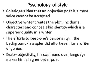 • Coleridge’s idea that an objective poet is a mere
voice cannot be accepted
• Objective writer creates the plot, incidents,
characters and conceals his identity which is a
superior quality in a writer
• The efforts to keep one’s personality in the
background-is a splendid effort even for a writer
of genius
• Keats- objectivity, his command over language
makes him a higher order poet
Psychology of style
 