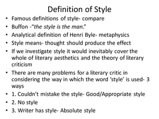 Definition of Style
• Famous definitions of style- compare
• Buffon -“the style is the man.”
• Analytical definition of Henri Byle- metaphysics
• Style means- thought should produce the effect
• If we investigate style it would inevitably cover the
whole of literary aesthetics and the theory of literary
criticism
• There are many problems for a literary critic in
considering the way in which the word ‘style’ is used- 3
ways
• 1. Couldn’t mistake the style- Good/Appropriate style
• 2. No style
• 3. Writer has style- Absolute style
 