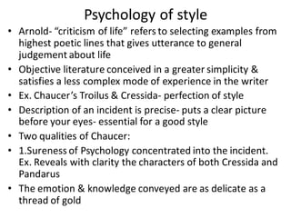• Arnold- “criticism of life” refers to selecting examples from
highest poetic lines that gives utterance to general
judgement about life
• Objective literature conceived in a greater simplicity &
satisfies a less complex mode of experience in the writer
• Ex. Chaucer’s Troilus & Cressida- perfection of style
• Description of an incident is precise- puts a clear picture
before your eyes- essential for a good style
• Two qualities of Chaucer:
• 1.Sureness of Psychology concentrated into the incident.
Ex. Reveals with clarity the characters of both Cressida and
Pandarus
• The emotion & knowledge conveyed are as delicate as a
thread of gold
Psychology of style
 