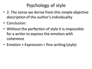 Psychology of style
• 2. The sense we derive from this simple objective
description of the author’s individuality
• Conclusion:
• Without the perfection of style it is impossible
for a writer to express the emotion with
coherence
• Emotion + Expression = fine writing (style)
 