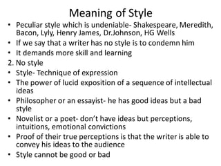 Meaning of Style
• Peculiar style which is undeniable- Shakespeare, Meredith,
Bacon, Lyly, Henry James, Dr.Johnson, HG Wells
• If we say that a writer has no style is to condemn him
• It demands more skill and learning
2. No style
• Style- Technique of expression
• The power of lucid exposition of a sequence of intellectual
ideas
• Philosopher or an essayist- he has good ideas but a bad
style
• Novelist or a poet- don’t have ideas but perceptions,
intuitions, emotional convictions
• Proof of their true perceptions is that the writer is able to
convey his ideas to the audience
• Style cannot be good or bad
 