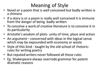 Meaning of Style
• Novel or a poem that is well conceived but badly written is
a chimera
• If a story is or a poem is really well conceived it is immune
from the danger of being badly written
• To conceive a work of creative literature is to conceive it in
its particularity
• Aristotle's wisdom of plots- unity of time, place and action
• An argument – concerned with ideas in the logical sense
which may be expounded with economy or waste
• Style of this kind - taught by the old school of rhetoric-
rules for writing poetry
• But reputed writers never followed all these rules
• Eg. Shakespeare always overrode grammar for potent
dramatic reasons
 