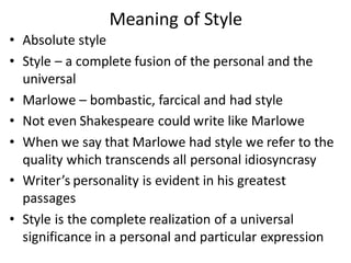 Meaning of Style
• Absolute style
• Style – a complete fusion of the personal and the
universal
• Marlowe – bombastic, farcical and had style
• Not even Shakespeare could write like Marlowe
• When we say that Marlowe had style we refer to the
quality which transcends all personal idiosyncrasy
• Writer’s personality is evident in his greatest
passages
• Style is the complete realization of a universal
significance in a personal and particular expression
 