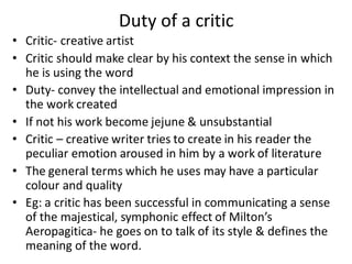 Duty of a critic
• Critic- creative artist
• Critic should make clear by his context the sense in which
he is using the word
• Duty- convey the intellectual and emotional impression in
the work created
• If not his work become jejune & unsubstantial
• Critic – creative writer tries to create in his reader the
peculiar emotion aroused in him by a work of literature
• The general terms which he uses may have a particular
colour and quality
• Eg: a critic has been successful in communicating a sense
of the majestical, symphonic effect of Milton’s
Aeropagitica- he goes on to talk of its style & defines the
meaning of the word.
 