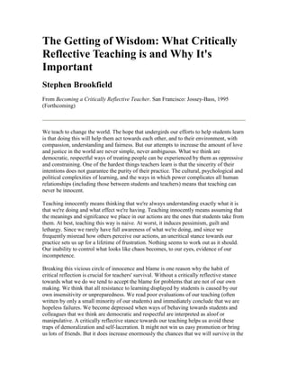 The Getting of Wisdom: What Critically
Reflective Teaching is and Why It's
Important
Stephen Brookfield
From Becoming a Critically Reflective Teacher. San Francisco: Jossey-Bass, 1995
(Forthcoming)



We teach to change the world. The hope that undergirds our efforts to help students learn
is that doing this will help them act towards each other, and to their environment, with
compassion, understanding and fairness. But our attempts to increase the amount of love
and justice in the world are never simple, never ambiguous. What we think are
democratic, respectful ways of treating people can be experienced by them as oppressive
and constraining. One of the hardest things teachers learn is that the sincerity of their
intentions does not guarantee the purity of their practice. The cultural, psychological and
political complexities of learning, and the ways in which power complicates all human
relationships (including those between students and teachers) means that teaching can
never be innocent.

Teaching innocently means thinking that we're always understanding exactly what it is
that we're doing and what effect we're having. Teaching innocently means assuming that
the meanings and signifcance we place in our actions are the ones that students take from
them. At best, teaching this way is naive. At worst, it induces pessimism, guilt and
lethargy. Since we rarely have full awareness of what we're doing, and since we
frequently misread how others perceive our actions, an uncritical stance towards our
practice sets us up for a lifetime of frustration. Nothing seems to work out as it should.
Our inability to control what looks like chaos becomes, to our eyes, evidence of our
incompetence.

Breaking this vicious circle of innocence and blame is one reason why the habit of
critical reflection is crucial for teachers' survival. Without a critically reflective stance
towards what we do we tend to accept the blame for problems that are not of our own
making. We think that all resistance to learning displayed by students is caused by our
own insensitivity or unpreparedness. We read poor evaluations of our teaching (often
written by only a small minority of our students) and immediately conclude that we are
hopeless failures. We become depressed when ways of behaving towards students and
colleagues that we think are democratic and respectful are interpreted as aloof or
manipulative. A critically reflective stance towards our teaching helps us avoid these
traps of demoralization and self-laceration. It might not win us easy promotion or bring
us lots of friends. But it does increase enormously the chances that we will survive in the
 