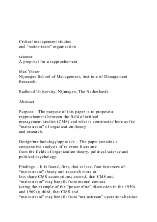 Critical management studies
and “mainstream” organization
science
A proposal for a rapprochement
Max Visser
Nijmegen School of Management, Institute of Management
Research,
Radboud University, Nijmegen, The Netherlands
Abstract
Purpose – The purpose of this paper is to propose a
rapprochement between the field of critical
management studies (CMS) and what is constructed here as the
“mainstream” of organization theory
and research.
Design/methodology/approach – The paper contains a
comparative analysis of relevant literature
from the fields of organization theory, political science and
political psychology.
Findings – It is found, first, that at least four instances of
“mainstream” theory and research more or
less share CMS assumptions; second, that CMS and
“mainstream” may benefit from mutual contact
(using the example of the “power elite” discussion in the 1950s
and 1960s); third, that CMS and
“mainstream” may benefit from “mainstream” operationalization
 