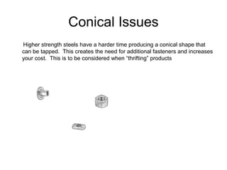 Conical Issues
Higher strength steels have a harder time producing a conical shape that
can be tapped. This creates the need for additional fasteners and increases
your cost. This is to be considered when “thrifting” products
 