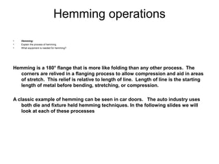 Hemming operations
•   Hemming:
•   Explain the process of hemming
•   What equipment is needed for hemming?




Hemming is a 180° flange that is more like folding than any other process. The
  corners are relived in a flanging process to allow compression and aid in areas
  of stretch. This relief is relative to length of line. Length of line is the starting
  length of metal before bending, stretching, or compression.

A classic example of hemming can be seen in car doors. The auto industry uses
    both die and fixture held hemming techniques. In the following slides we will
    look at each of these processes
 
