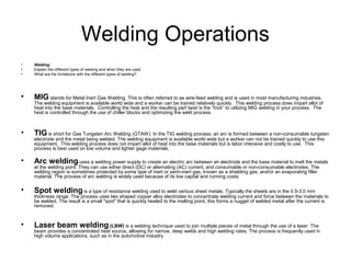Welding Operations
•   Welding:
•   Explain the different types of welding and when they are used
•   What are the limitations with the different types of welding?




•   MIG stands for Metal Inert Gas Welding. This is often referred to as wire-feed welding and is used in most manufacturing industries.
    The welding equipment is available world wide and a worker can be trained relatively quickly. This welding process does impart allot of
    heat into the base materials. Controlling the heat and the resulting part twist is the “trick” to utilizing MIG welding in your process. The
    heat is controlled through the use of chiller blocks and optimizing the weld process.



•   TIG is short for Gas Tungsten Arc Welding (GTAW). In the TIG welding process, an arc is formed between a non-consumable tungsten
    electrode and the metal being welded. The welding equipment is available world wide but a worker can not be trained quickly to use this
    equipment. This welding process does not impart allot of heat into the base materials but is labor intensive and costly to use. This
    process is best used on low volume and lighter gage materials.

•   Arc welding uses a welding power supply to create an electric arc between an electrode and the base material to melt the metals
    at the welding point. They can use either direct (DC) or alternating (AC) current, and consumable or non-consumable electrodes. The
    welding region is sometimes protected by some type of inert or semi-inert gas, known as a shielding gas, and/or an evaporating filler
    material. The process of arc welding is widely used because of its low capital and running costs.

•   Spot welding is a type of resistance welding used to weld various sheet metals. Typically the sheets are in the 0.5-3.0 mm
    thickness range. The process uses two shaped copper alloy electrodes to concentrate welding current and force between the materials to
    be welded. The result is a small "spot" that is quickly heated to the melting point, this forms a nugget of welded metal after the current is
    removed.



•   Laser beam welding (LBW) is a welding technique used to join multiple pieces of metal through the use of a laser. The
    beam provides a concentrated heat source, allowing for narrow, deep welds and high welding rates. The process is frequently used in
    high volume applications, such as in the automotive industry.
 