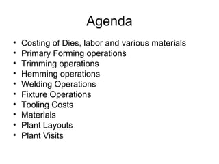 Agenda
•   Costing of Dies, labor and various materials
•   Primary Forming operations
•   Trimming operations
•   Hemming operations
•   Welding Operations
•   Fixture Operations
•   Tooling Costs
•   Materials
•   Plant Layouts
•   Plant Visits
 