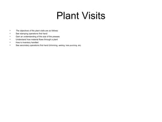 Plant Visits
•   The objectives of the plant visits are as follows:
•   See stamping operations first hand
•   Gain an understanding of the size of the presses
•   Understand how material flows through a plant
•   How is inventory handled
•   See secondary operations first hand (trimming, welding, hole punching, etc)
 