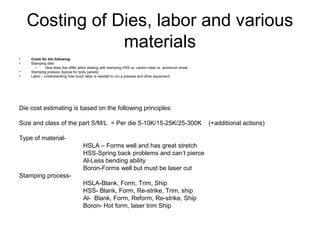 Costing of Dies, labor and various
                materials
•   Costs for the following:
•   Stamping dies
      –     How does this differ when dealing with stamping HSS vs. carbon steel vs. aluminum sheet
•   Stamping presses (typical for body panels)
•   Labor – understanding how much labor is needed to run a presses and other equipment




Die cost estimating is based on the following principles:

Size and class of the part S/M/L = Per die 5-10K/15-25K/25-300K                                       (+additional actions)

Type of material-
                                   HSLA – Forms well and has great stretch
                                   HSS-Spring back problems and can’t pierce
                                   Al-Less bending ability
                                   Boron-Forms well but must be laser cut
Stamping process-
                                   HSLA-Blank, Form, Trim, Ship
                                   HSS- Blank, Form, Re-strike, Trim, ship
                                   Al- Blank, Form, Reform, Re-strike, Ship
                                   Boron- Hot form, laser trim Ship
 