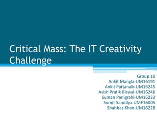 Critical Mass: The IT Creativity
Challenge
Group 10
Ankit Mangla-UM16191
Ankit Pattanaik-UM16245
Asish Pratik Biswal-UM16246
Suman Panigrahi-UM16233
Sumit Sandilya-UMF16005
Shahbaz Khan-UM16228
 