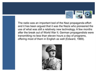 The radio was an important tool of the Nazi propaganda effort 
and it has been argued that it was the Nazis who pioneered the 
use of what was still a relatively new technology. A few months 
after the break out of World War II, German propagandists were 
transmitting no less than eleven hours a day of programs, 
offering most of them in English as well (Edward, 1969). 
 