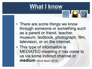 What I know 
• There are some things we know 
through someone or something such 
as a parent or friend, teacher, 
museum, textbook, photograph, film, 
television, or on the internet. 
• This type of information is 
MEDIATED meaning it has come to 
us via some indirect channel or 
medium (Ott & Mack, 2014). 
 