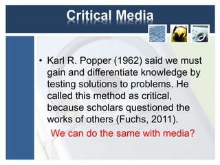 Critical Media 
• Karl R. Popper (1962) said we must 
gain and differentiate knowledge by 
testing solutions to problems. He 
called this method as critical, 
because scholars questioned the 
works of others (Fuchs, 2011). 
We can do the same with media? 
 