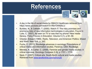 References 
• A day in the life of social media by DBACH Healthcare retrieved from 
https://www.youtube.com/watch?v=iReY3W9ZkLU 
• Burbles, N., & Callister, T. (2000). Watch IT: The risky promises and 
promising risks of new information technologies in education. Found in 
Luke, C. (2007). As seen on TV or was that my phone? New media 
literacy. Policy Futures in Education. Volume 5 (1), p 50 -58. 
• Chester, Edward (1969). Radio, Television, and American Politics. Sheed 
and Ward: New York. p. 342. 
• Fuchs, C. (2011). Routledge advances in sociology: Foundations of 
critical media and information studies. Florence, USA: Routledge. 
• Mendes, K., & Carter, C. (2008). Feminist and gender media studies: A 
critical overview. Sociology Compass 2 (6), p 1701 – 1718. 
• Njubi, F. (2007). Critical arts: South-North cultural and media studies. 
Retrieved from www.tandfonline.com/loi/rcrc20 
 