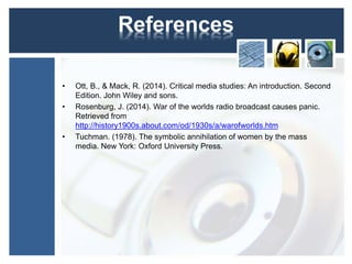 References 
• Ott, B., & Mack, R. (2014). Critical media studies: An introduction. Second 
Edition. John Wiley and sons. 
• Rosenburg, J. (2014). War of the worlds radio broadcast causes panic. 
Retrieved from 
http://history1900s.about.com/od/1930s/a/warofworlds.htm 
• Tuchman. (1978). The symbolic annihilation of women by the mass 
media. New York: Oxford University Press. 
