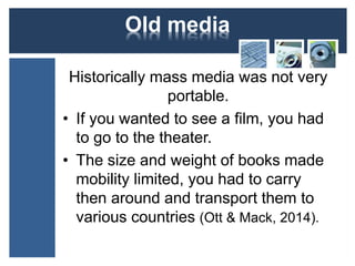 Old media 
Historically mass media was not very 
portable. 
• If you wanted to see a film, you had 
to go to the theater. 
• The size and weight of books made 
mobility limited, you had to carry 
then around and transport them to 
various countries (Ott & Mack, 2014). 
 