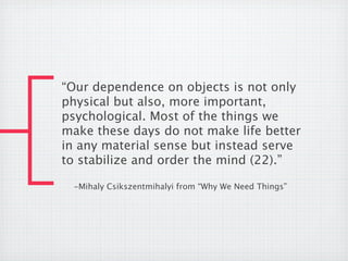 “Our dependence on objects is not only
physical but also, more important,
psychological. Most of the things we
make these days do not make life better
in any material sense but instead serve
to stabilize and order the mind (22).”

 -Mihaly Csikszentmihalyi from “Why We Need Things”
 
