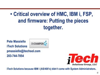 • Critical overview of HMC, IBM i, FSP,
       and firmware: Putting the pieces
                    together.

Pete Massiello
iTech Solutions
pmassiello@itechsol.com
203-744-7854


iTech Solutions because IBM i (AS/400’s) didn’t come with System Administrators.
                                                                                   0
 