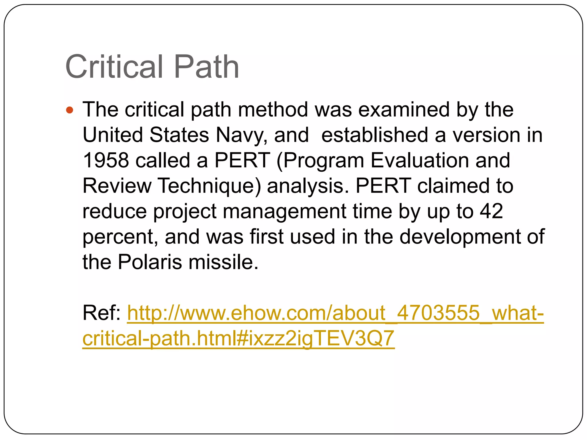 Critical Path
 The critical path method was examined by the

United States Navy, and established a version in
1958 called a PERT (Program Evaluation and
Review Technique) analysis. PERT claimed to
reduce project management time by up to 42
percent, and was first used in the development of
the Polaris missile.
Ref: http://www.ehow.com/about_4703555_whatcritical-path.html#ixzz2igTEV3Q7

 
