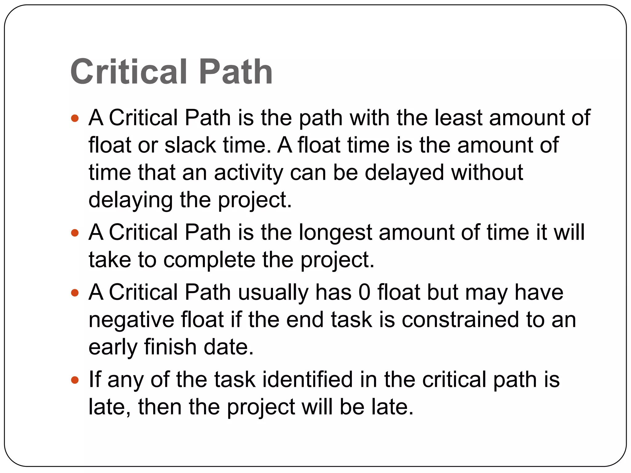 Critical Path
 A Critical Path is the path with the least amount of

float or slack time. A float time is the amount of
time that an activity can be delayed without
delaying the project.
 A Critical Path is the longest amount of time it will
take to complete the project.
 A Critical Path usually has 0 float but may have
negative float if the end task is constrained to an
early finish date.
 If any of the task identified in the critical path is
late, then the project will be late.

 
