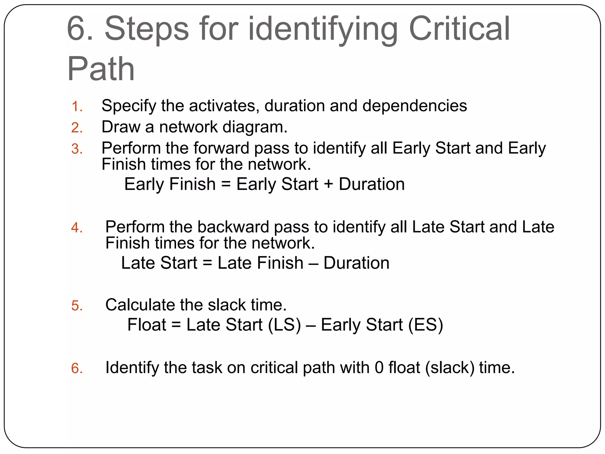 6. Steps for identifying Critical
Path
1.
2.
3.

Specify the activates, duration and dependencies
Draw a network diagram.
Perform the forward pass to identify all Early Start and Early
Finish times for the network.
Early Finish = Early Start + Duration

4.

Perform the backward pass to identify all Late Start and Late
Finish times for the network.
Late Start = Late Finish – Duration

5.

Calculate the slack time.
Float = Late Start (LS) – Early Start (ES)

6.

Identify the task on critical path with 0 float (slack) time.

 