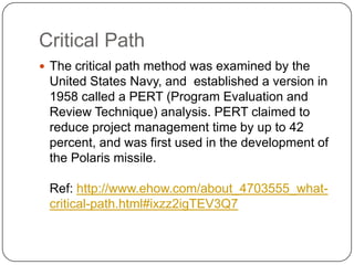 Critical Path
 The critical path method was examined by the

United States Navy, and established a version in
1958 called a PERT (Program Evaluation and
Review Technique) analysis. PERT claimed to
reduce project management time by up to 42
percent, and was first used in the development of
the Polaris missile.
Ref: http://www.ehow.com/about_4703555_whatcritical-path.html#ixzz2igTEV3Q7

 
