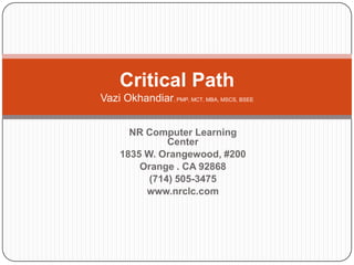Critical Path
Vazi Okhandiar, PMP, MCT, MBA, MSCS, BSEE
NR Computer Learning
Center
1835 W. Orangewood, #200
Orange . CA 92868
(714) 505-3475
www.nrclc.com

 