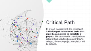 Critical Path
In project management, the critical path
is the longest sequence of tasks that
must be completed to complete a
project. The tasks on the critical path are
called critical activities because if they’re
delayed, the whole project completion will
be delayed.
 