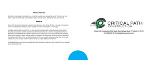 Critical Path Construction 2200 South Dixie Highway Suite 701 Miami FL 33133
Tel: (305)856-3919 criticalpathconstruction.com
Mission Statement
We believe it is a privilege to contribute to our community by adding value to everything we do. That is why our team
strives to build the premier level of construction projects in a timely manner, at fair prices each and every time.
About us
Critical Path Construction has been in business for over 20 years in South Florida. We offer a full range of construction
services including general contracting, project management, owner representation, and consulting.
Our highly dedicated staff is involved from the early planning and design stage, working seamlessly with architects,
through project completion and final punch list. Critical Path Construction has a selective management team that are
dedicated and knowledgeable with a hands on approach to each project. Our team is highly motivated and committed
to the highest standards to ensure that each project is completed to the highest level with the utmost care, delivering a
finished project efficiently, on time and within projected cost. All of our projects have personal supervision by our close-
knit staff. Our clients are given excellent customer service by a highly skilled and trained team.
Our knowledge base covers many building types and market areas which allows our clients to benefit from our dedicated
team’s varied experiences.
 