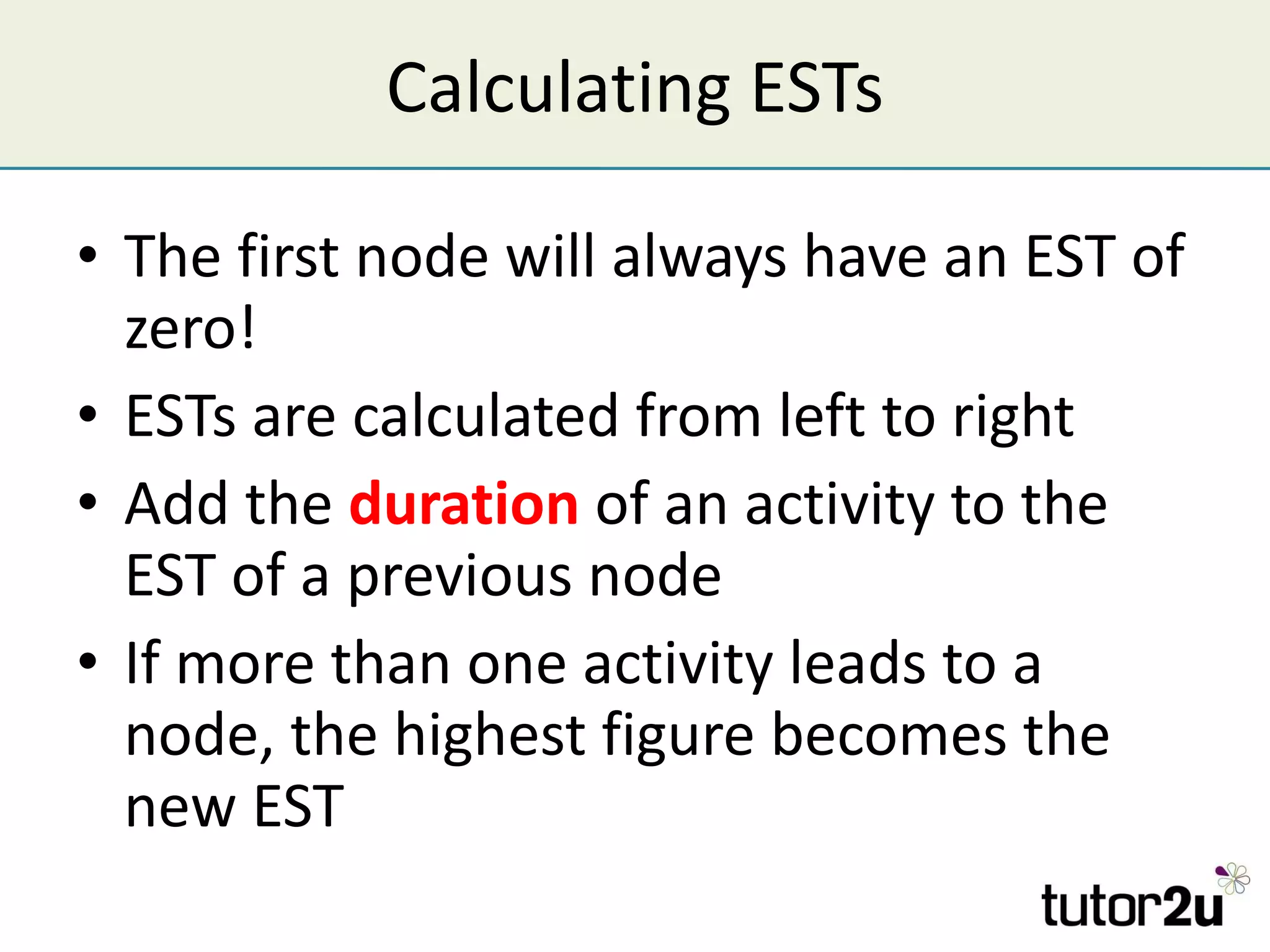 Calculating ESTs The first node will always have an EST of zero! ESTs are calculated from left to right Add the  duration  of an activity to the EST of a previous node If more than one activity leads to a node, the highest figure becomes the new EST 