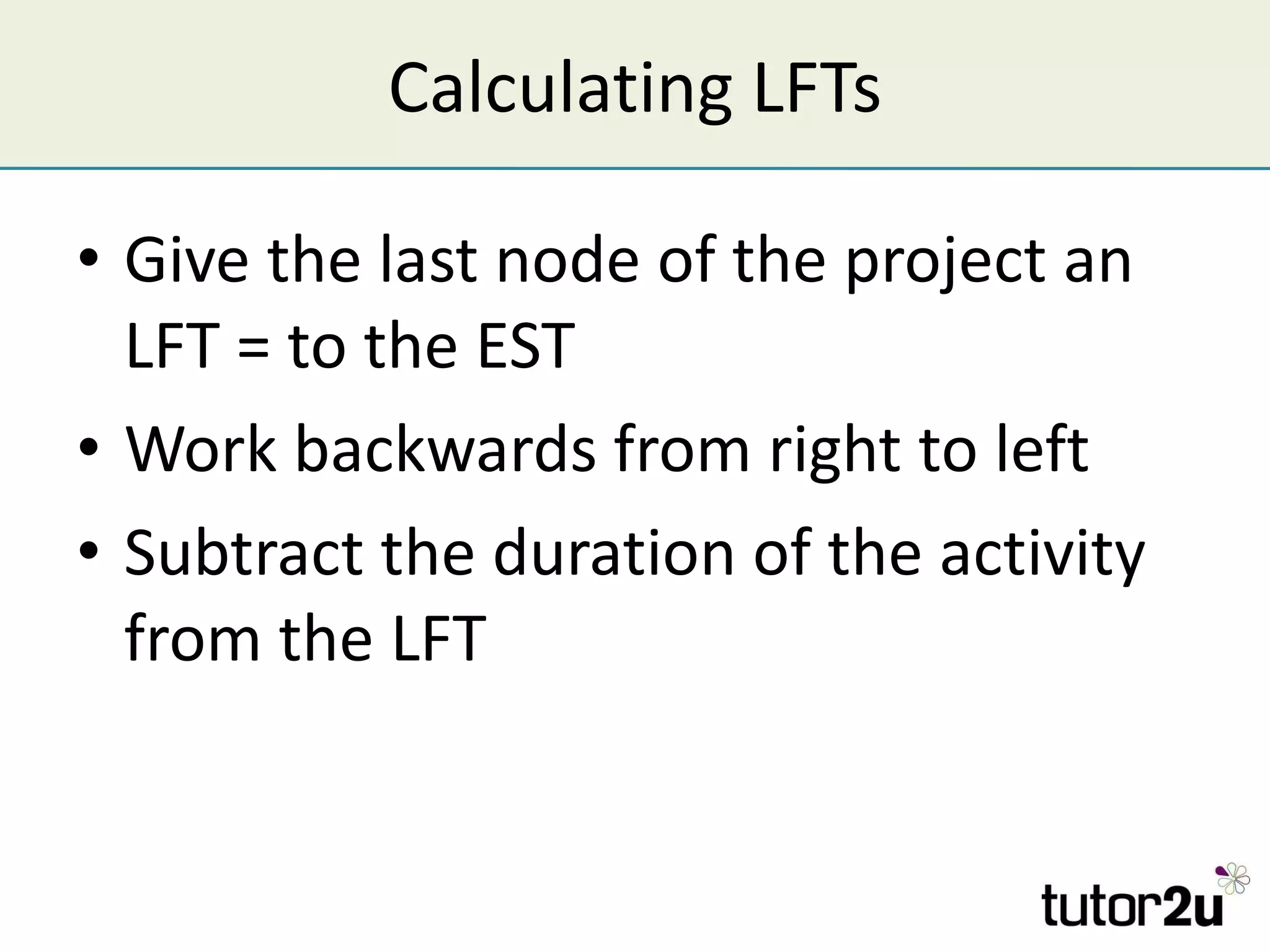 Calculating LFTs Give the last node of the project an LFT = to the EST Work backwards from right to left Subtract the duration of the activity from the LFT 