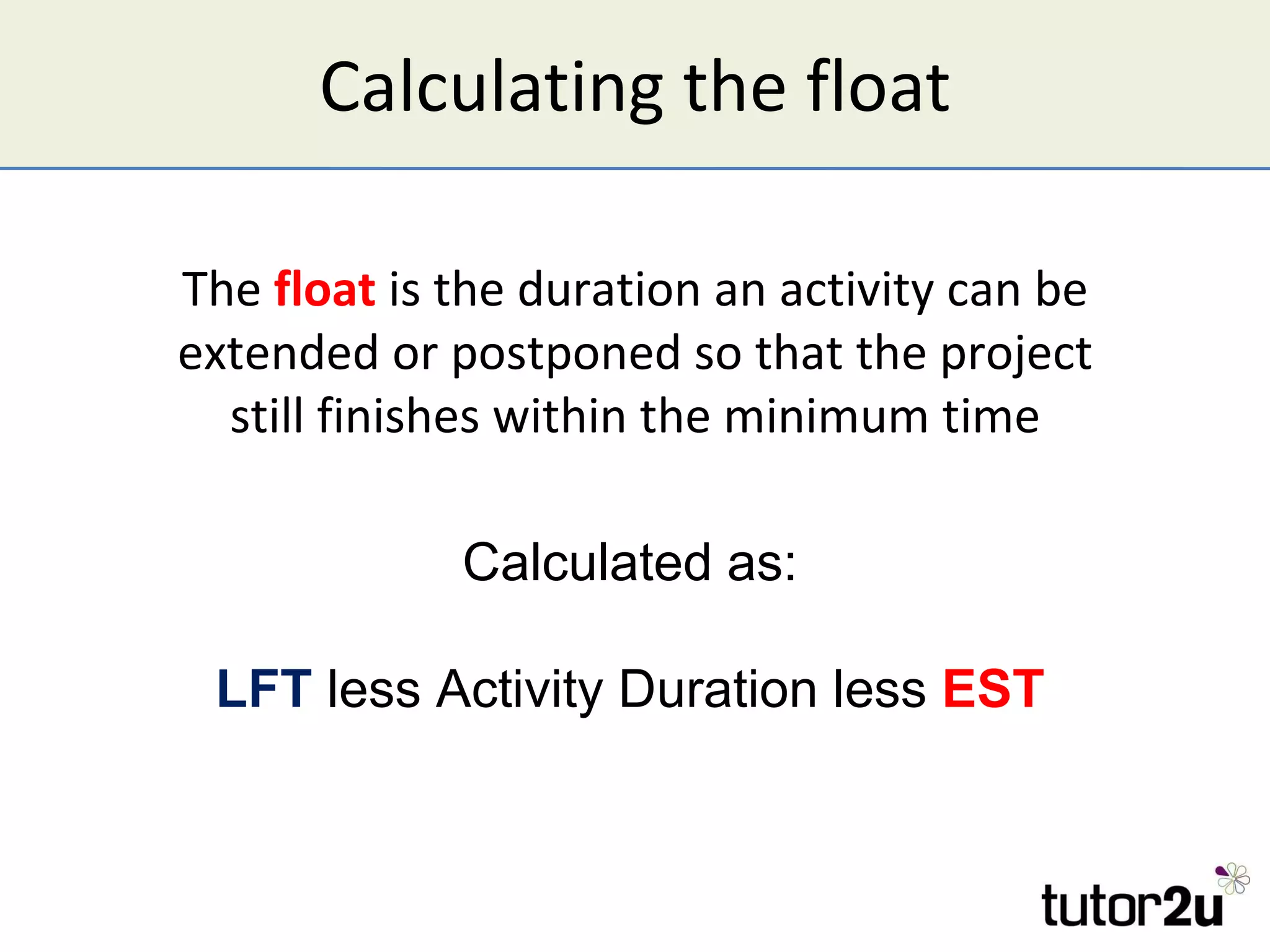 Calculating the float The  float  is the duration an activity can be extended or postponed so that the project still finishes within the minimum time Calculated as: LFT  less Activity Duration less  EST 