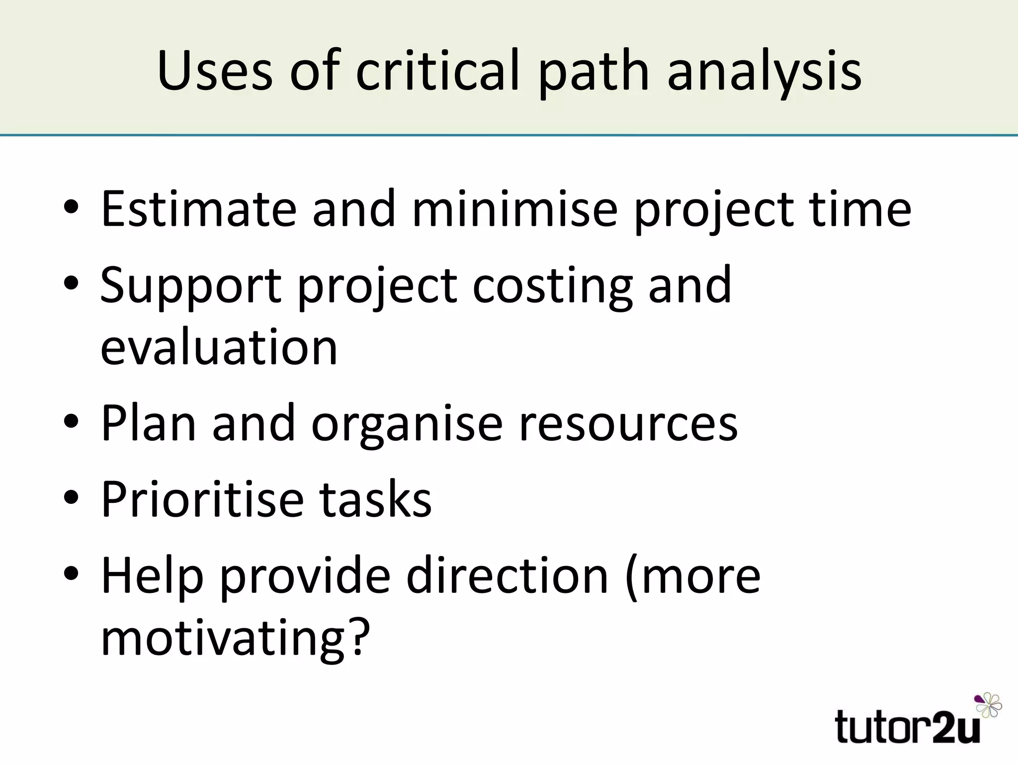 Uses of critical path analysis Estimate and minimise project time Support project costing and evaluation Plan and organise resources Prioritise tasks Help provide direction (more motivating? 
