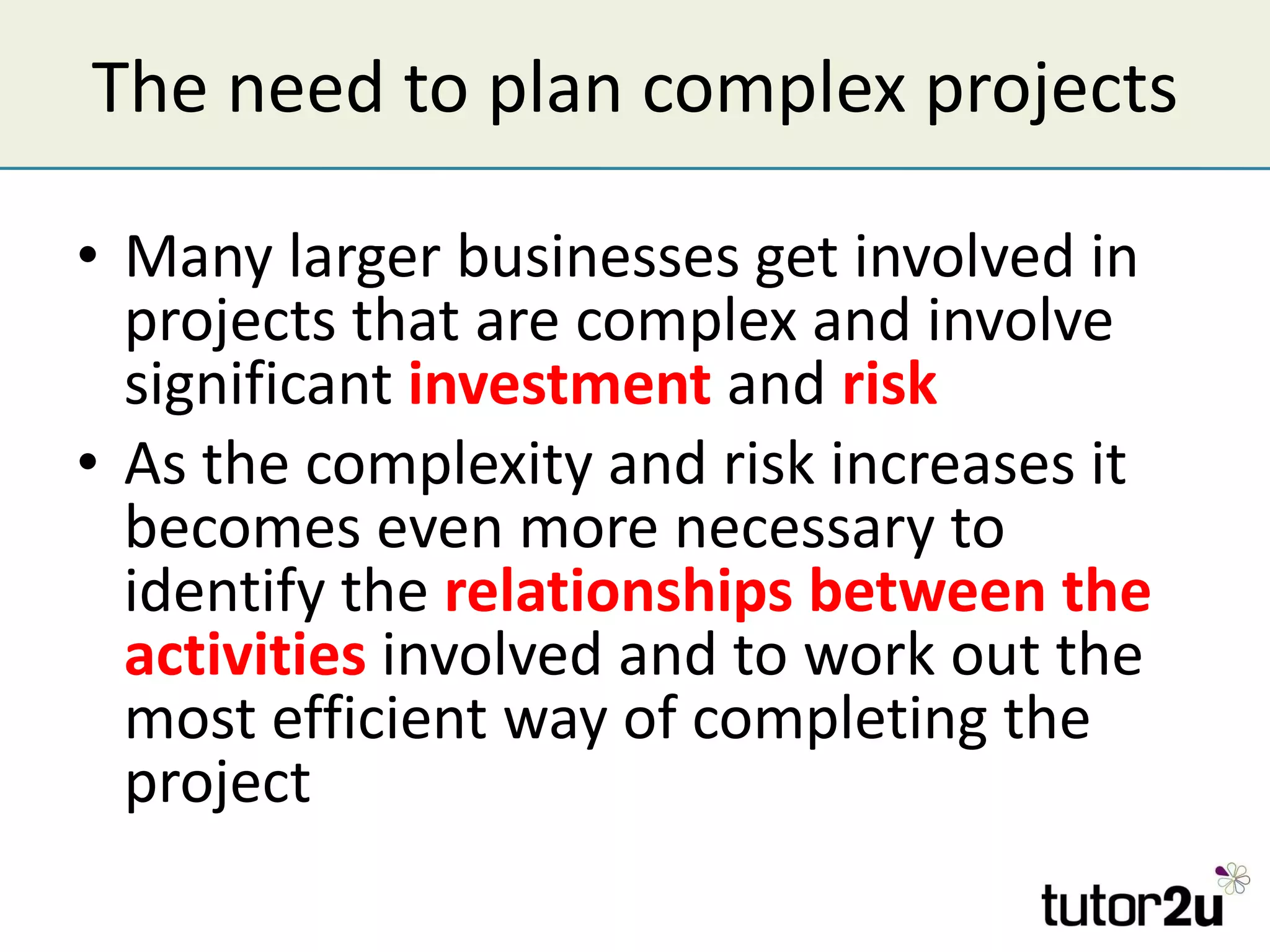 The need to plan complex projects Many larger businesses get involved in projects that are complex and involve significant  investment  and  risk As the complexity and risk increases it becomes even more necessary to identify the  relationships between the activities  involved and to work out the most efficient way of completing the project 